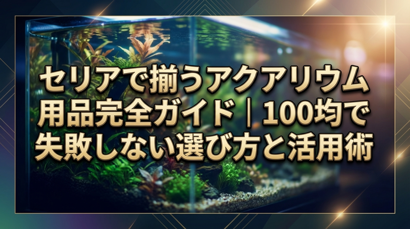 セリアで揃うアクアリウム用品完全ガイド｜100均で失敗しない選び方と活用術